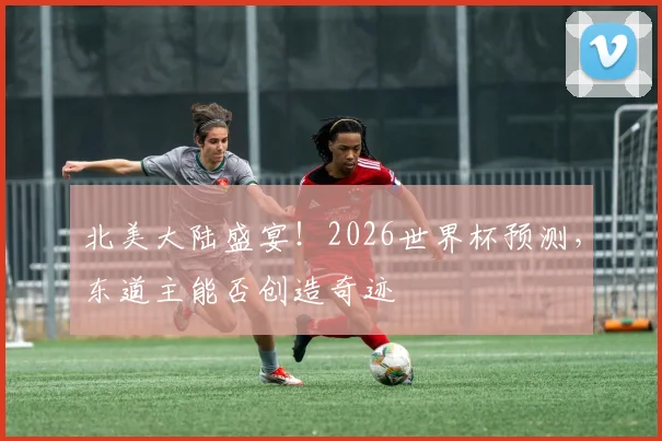 北美大陆盛宴！2026世界杯预测，东道主能否创造奇迹