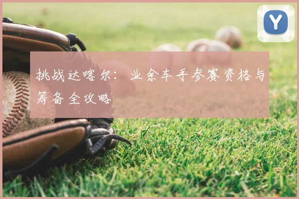 挑战达喀尔:业余车手参赛资格与筹备全攻略