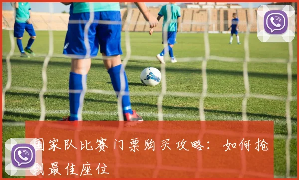国家队比赛门票购买攻略：如何抢到最佳座位