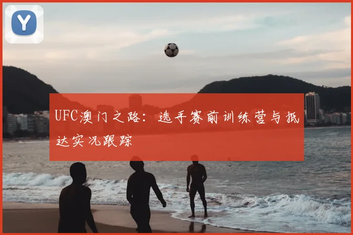 UFC澳门之路：选手赛前训练营与抵达实况跟踪