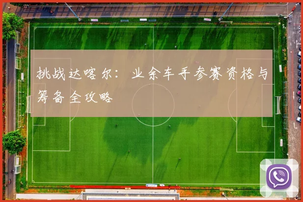 挑战达喀尔：业余车手参赛资格与筹备全攻略