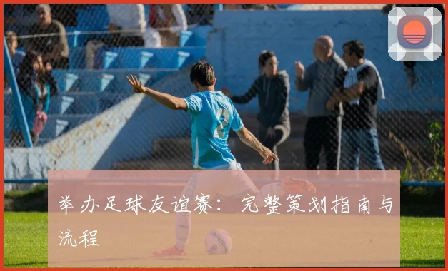 举办足球友谊赛:完整策划指南与流程
