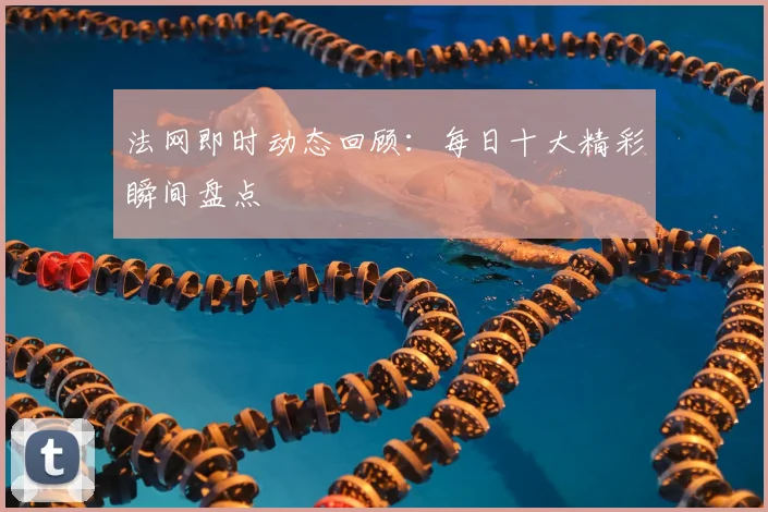 法网即时动态回顾：每日十大精彩瞬间盘点