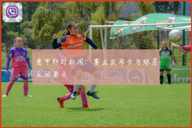 意甲即时新闻：赛后发布会与球员采访要点