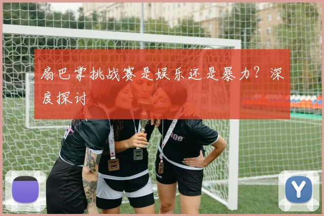 扇巴掌挑战赛是娱乐还是暴力？深度探讨