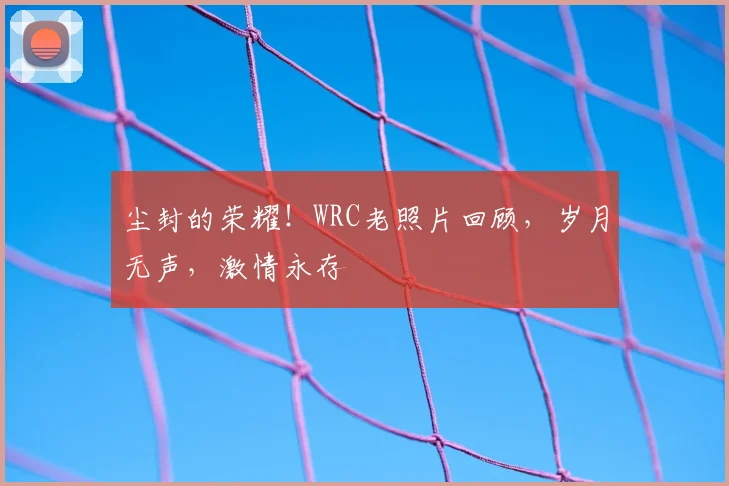尘封的荣耀！WRC老照片回顾，岁月无声，激情永存
