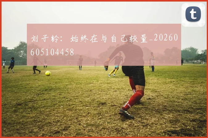 刘子铃:始终在与自己较量_20260605104458
