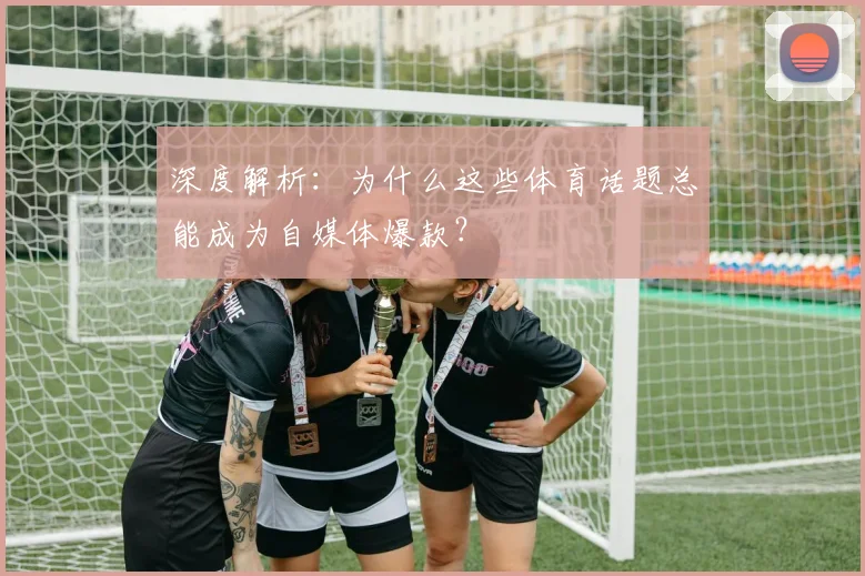 深度解析：为什么这些体育话题总能成为自媒体爆款？