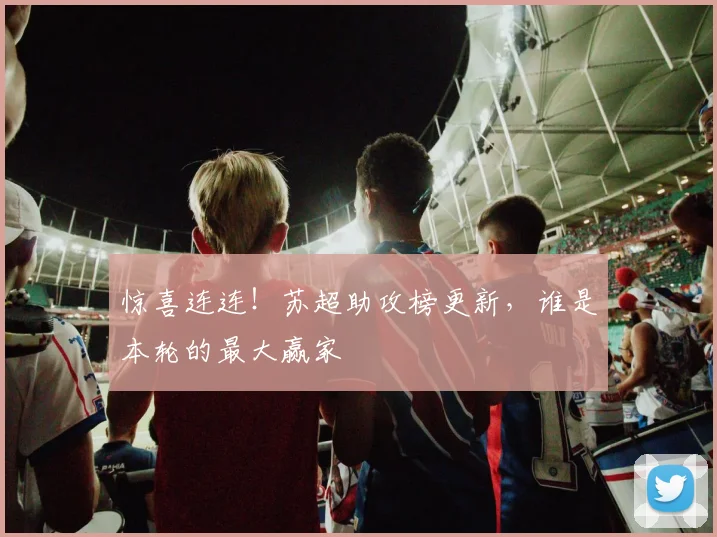 惊喜连连!苏超助攻榜更新,谁是本轮的最大赢家