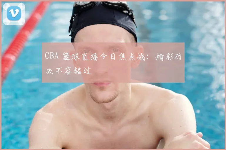 CBA 篮球直播今日焦点战：精彩对决不容错过