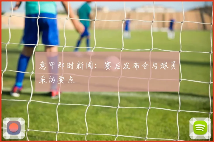 意甲即时新闻：赛后发布会与球员采访要点